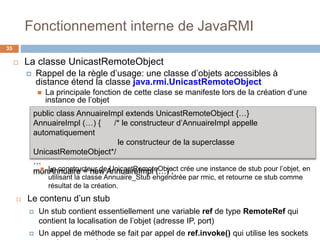 Fonctionnement interne de JavaRMI
35
 La classe UnicastRemoteObject
 Rappel de la règle d’usage: une classe d’objets accessibles à
distance étend la classe java.rmi.UnicastRemoteObject
 La principale fonction de cette clase se manifeste lors de la création d’une
instance de l’objet
public class AnnuaireImpl extends UnicastRemoteObject {…}
AnnuaireImpl (…) { /* le constructeur d’AnnuaireImpl appelle
automatiquement
le constructeur de la superclasse
UnicastRemoteObject*/
…
monAnnuaire = new AnnuaireImpl (…) ; Le constructeur de UnicastRemoteObject crée une instance de stub pour l’objet, en
utilisant la classe Annuaire_Stub engendrée par rmic, et retourne ce stub comme
résultat de la création.
 Le contenu d’un stub
 Un stub contient essentiellement une variable ref de type RemoteRef qui
contient la localisation de l’objet (adresse IP, port)
 Un appel de méthode se fait par appel de ref.invoke() qui utilise les sockets
 