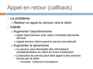 Appel en retour (callback)
37
 Le problème
 Réaliser un appel du serveur vers le client
 Intérêt
 Augmenter l’asynchronisme
 appel client-serveur avec retour immédiat (demande
service)
 rappel serveur-client quand le service est exécuté
 Augmenter le dynamisme
 Le serveur peut demander des informations
complémentaires au client en cours d’exécution
 L’exécution du service peut faire appel à des services
fournis par le client
 Exemple : traitement d’exceptions
 