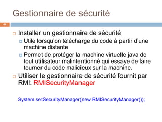 Gestionnaire de sécurité
44
 Installer un gestionnaire de sécurité
 Utile lorsqu’on télécharge du code à partir d’une
machine distante
 Permet de protéger la machine virtuelle java de
tout utilisateur malintentionné qui essaye de faire
tourner du code malicieux sur la machine.
 Utiliser le gestionnaire de sécurité fournit par
RMI: RMISecurityManager
System.setSecurityManager(new RMISecurityManager());
 