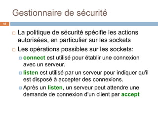 Gestionnaire de sécurité
45
 La politique de sécurité spécifie les actions
autorisées, en particulier sur les sockets
 Les opérations possibles sur les sockets:
 connect est utilisé pour établir une connexion
avec un serveur.
 listen est utilisé par un serveur pour indiquer qu'il
est disposé à accepter des connexions.
 Après un listen, un serveur peut attendre une
demande de connexion d'un client par accept
 