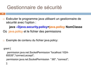 Gestionnaire de sécurité
46
 Exécuter le programme java utilisant un gestionnaire de
sécurité avec l’option :
java –Djava.security.policy=java.policy NomClasse
Où java.policy et le fichier des permissions
 Exemple de contenu du fichier java.policy:
grant {
permission java.net.SocketPermission "localhost 1024-
65535","connect,accept";
permission java.net.SocketPermission ":80", "connect";
};
 
