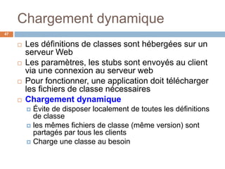 Chargement dynamique
47
 Les définitions de classes sont hébergées sur un
serveur Web
 Les paramètres, les stubs sont envoyés au client
via une connexion au serveur web
 Pour fonctionner, une application doit télécharger
les fichiers de classe nécessaires
 Chargement dynamique
 Évite de disposer localement de toutes les définitions
de classe
 les mêmes fichiers de classe (même version) sont
partagés par tous les clients
 Charge une classe au besoin
 