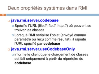 Deux propriétés systèmes dans RMI
52
 java.rmi.server.codebase
 Spécifie l’URL (file://, ftp://, http://) où peuvent se
trouver les classes
 Lorsque RMI sérialise l’objet (envoyé comme
paramètre ou reçu comme résultat), il rajoute
l’URL spécifié par codebase
 java.rmi.server.useCodebaseOnly
 informe le client que le chargement de classes
est fait uniquement à partir du répertoire du
codebase
 