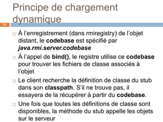 Principe de chargement
dynamique53
 À l’enregistrement (dans rmiregistry) de l’objet
distant, le codebase est spécifié par
java.rmi.server.codebase
 À l’appel de bind(), le registre utilise ce codebase
pour trouver les fichiers de classe associés à
l’objet
 Le client recherche la définition de classe du stub
dans son classpath. S’il ne trouve pas, il
essayera de la récupérer à partir du codebase.
 Une fois que toutes les définitions de classe sont
disponibles, la méthode du stub appelle les objets
sur le serveur
 