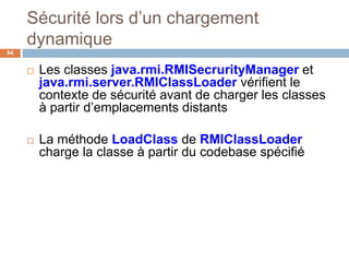 Sécurité lors d’un chargement
dynamique
54
 Les classes java.rmi.RMISecrurityManager et
java.rmi.server.RMIClassLoader vérifient le
contexte de sécurité avant de charger les classes
à partir d’emplacements distants
 La méthode LoadClass de RMIClassLoader
charge la classe à partir du codebase spécifié
 