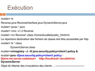 Exécution
61
mulder> ls
Reverse.java ReverseInterface.java DynamicServer.java
mulder> javac *.java
mulder> rmic -v1.2 Reverse
mulder> mv Reverse*.class /home/duvallet/public_html/rmi
Le répertoire destination des fichiers de classe doit être accessible par http.
mulder> ls *.class
DynamicServer.class
mulder>rmiregistry –J –D java.security.policy=client1.policy &
mulder>java -Djava.security.policy=client1.policy -
Djava.rmi.server.codebase= http://localhost/~duvallet/rmi
DynamicServer
Objet lié Attente des invocations des clients ... ---------------------------------
 