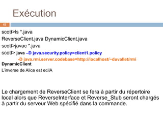 Exécution
62
scott>ls *.java
ReverseClient.java DynamicClient.java
scott>javac *.java
scott> java –D java.security.policy=client1.policy
-D java.rmi.server.codebase=http://localhost/~duvallet/rmi
DynamicClient
L’inverse de Alice est ecilA
Le chargement de ReverseClient se fera à partir du répertoire
local alors que ReverseInterface et Reverse_Stub seront chargés
à partir du serveur Web spécifié dans la commande.
 