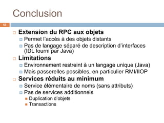 Conclusion
63
 Extension du RPC aux objets
 Permet l’accès à des objets distants
 Pas de langage séparé de description d’interfaces
(IDL fourni par Java)
 Limitations
 Environnement restreint à un langage unique (Java)
 Mais passerelles possibles, en particulier RMI/IIOP
 Services réduits au minimum
 Service élémentaire de noms (sans attributs)
 Pas de services additionnels
 Duplication d’objets
 Transactions
 
