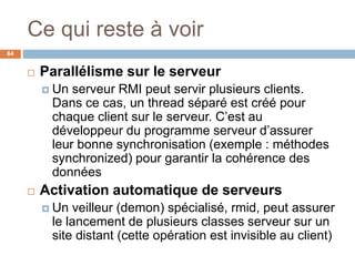 Ce qui reste à voir
64
 Parallélisme sur le serveur
 Un serveur RMI peut servir plusieurs clients.
Dans ce cas, un thread séparé est créé pour
chaque client sur le serveur. C’est au
développeur du programme serveur d’assurer
leur bonne synchronisation (exemple : méthodes
synchronized) pour garantir la cohérence des
données
 Activation automatique de serveurs
 Un veilleur (demon) spécialisé, rmid, peut assurer
le lancement de plusieurs classes serveur sur un
site distant (cette opération est invisible au client)
 