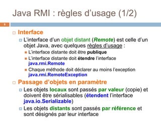 Java RMI : règles d’usage (1/2)
8
 Interface
 L’interface d’un objet distant (Remote) est celle d’un
objet Java, avec quelques règles d’usage :
 L’interface distante doit être publique
 L’interface distante doit étendre l’interface
java.rmi.Remote
 Chaque méthode doit déclarer au moins l’exception
java.rmi.RemoteException
 Passage d’objets en paramètre
 Les objets locaux sont passés par valeur (copie) et
doivent être sérialisables (étendent l’interface
java.io.Serializable)
 Les objets distants sont passés par référence et
sont désignés par leur interface
 
