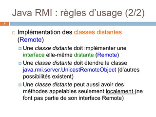 Java RMI : règles d’usage (2/2)
9
 Implémentation des classes distantes
(Remote)
 Une classe distante doit implémenter une
interface elle-même distante (Remote)
 Une classe distante doit étendre la classe
java.rmi.server.UnicastRemoteObject (d’autres
possibilités existent)
 Une classe distante peut aussi avoir des
méthodes appelables seulement localement (ne
font pas partie de son interface Remote)
 