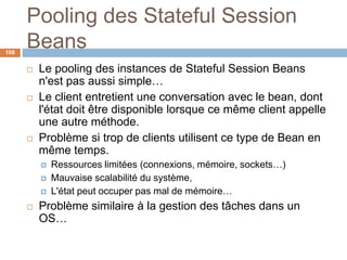 Pooling des Stateful Session
Beans
 Le pooling des instances de Stateful Session Beans
n'est pas aussi simple…
 Le client entretient une conversation avec le bean, dont
l'état doit être disponible lorsque ce même client appelle
une autre méthode.
 Problème si trop de clients utilisent ce type de Bean en
même temps.
 Ressources limitées (connexions, mémoire, sockets…)
 Mauvaise scalabilité du système,
 L'état peut occuper pas mal de mémoire…
 Problème similaire à la gestion des tâches dans un
OS…
106
 