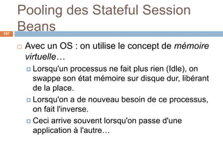 Pooling des Stateful Session
Beans
 Avec un OS : on utilise le concept de mémoire
virtuelle…
 Lorsqu'un processus ne fait plus rien (Idle), on
swappe son état mémoire sur disque dur, libérant
de la place.
 Lorsqu'on a de nouveau besoin de ce processus,
on fait l'inverse.
 Ceci arrive souvent lorsqu'on passe d'une
application à l'autre…
107
 