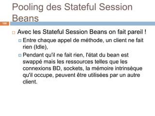 Pooling des Stateful Session
Beans
 Avec les Stateful Session Beans on fait pareil !
 Entre chaque appel de méthode, un client ne fait
rien (Idle),
 Pendant qu'il ne fait rien, l'état du bean est
swappé mais les ressources telles que les
connexions BD, sockets, la mémoire intrinsèque
qu'il occupe, peuvent être utilisées par un autre
client.
108
 
