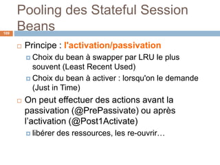 Pooling des Stateful Session
Beans
 Principe : l'activation/passivation
 Choix du bean à swapper par LRU le plus
souvent (Least Recent Used)
 Choix du bean à activer : lorsqu'on le demande
(Just in Time)
 On peut effectuer des actions avant la
passivation (@PrePassivate) ou après
l’activation (@Post1Activate)
 libérer des ressources, les re-ouvrir…
109
 