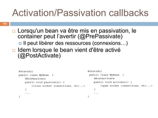 Activation/Passivation callbacks
 Lorsqu'un bean va être mis en passivation, le
container peut l’avertir (@PrePassivate)
 Il peut libérer des ressources (connexions…)
 Idem lorsque le bean vient d'être activé
(@PostActivate)
110
 