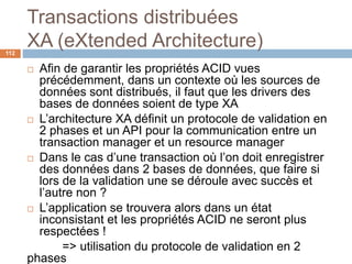 Transactions distribuées
XA (eXtended Architecture)112
 Afin de garantir les propriétés ACID vues
précédemment, dans un contexte où les sources de
données sont distribués, il faut que les drivers des
bases de données soient de type XA
 L’architecture XA définit un protocole de validation en
2 phases et un API pour la communication entre un
transaction manager et un resource manager
 Dans le cas d’une transaction où l’on doit enregistrer
des données dans 2 bases de données, que faire si
lors de la validation une se déroule avec succès et
l’autre non ?
 L’application se trouvera alors dans un état
inconsistant et les propriétés ACID ne seront plus
respectées !
=> utilisation du protocole de validation en 2
phases
 