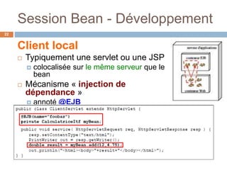 Session Bean - Développement
Client local
 Typiquement une servlet ou une JSP
 colocalisée sur le même serveur que le
bean
 Mécanisme « injection de
dépendance »
 annoté @EJB
 éventuellement @EJB(name="foobar")
22
 