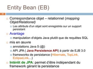 Entity Bean (EB)
 Correspondance objet – relationnel (mapping
Objet/Relationel)
 Les attributs d'un objet sont enregistrés sur un support
persistant
 Avantage
 manipulation d'objets Java plutôt que de requêtes SQL
 mis en œuvre
 annotations Java 5 (@)
 API JPA ( Java Persistence API) à partir de EJB 3.0
 frameworks de persistance (Hibernate, TopLink,
EclipseLink…)
 Intérêt de JPA: permet d’être indépendant du
framework gérant la persistance
25
 