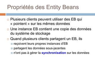 Propriétés des Entity Beans
 Plusieurs clients peuvent utiliser des EB qui
« pointent » sur les mêmes données
 Une instance EB contient une copie des données
du système de stockage
 Quand plusieurs clients partagent un EB, ils
 reçoivent leurs propres instances d’EB
 partagent les données sous-jacentes
 n'ont pas à gérer la synchronisation sur les données
 