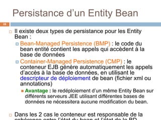 Persistance d’un Entity Bean
 Il existe deux types de persistance pour les Entity
Bean :
 Bean-Managed Persistence (BMP) : le code du
bean entité contient les appels qui accèdent à la
base de données
 Container-Managed Persistence (CMP) : le
conteneur EJB génère automatiquement les appels
d’accès à la base de données, en utilisant le
descripteur de déploiement de bean (fichier xml ou
annotations)
 Avantage : le redéploiement d’un même Entity Bean sur
différents serveurs JEE utilisant différentes bases de
données ne nécessitera aucune modification du bean.
 Dans les 2 cas le conteneur est responsable de la
28
 