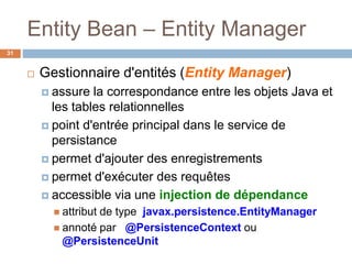 Entity Bean – Entity Manager
 Gestionnaire d'entités (Entity Manager)
 assure la correspondance entre les objets Java et
les tables relationnelles
 point d'entrée principal dans le service de
persistance
 permet d'ajouter des enregistrements
 permet d'exécuter des requêtes
 accessible via une injection de dépendance
 attribut de type javax.persistence.EntityManager
 annoté par @PersistenceContext ou
@PersistenceUnit
31
 