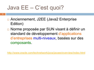 Java EE – C’est quoi?
 Anciennement, J2EE (Java2 Enterprise
Edition)
 Norme proposée par SUN visant à définir un
standard de développement d’applications
d’entreprises multi-niveaux, basées sur des
composants.
http://www.oracle.com/technetwork/java/javaee/overview/index.html
3
 