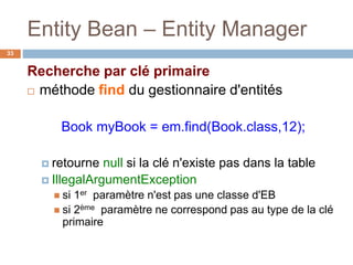 Entity Bean – Entity Manager
Recherche par clé primaire
 méthode find du gestionnaire d'entités
Book myBook = em.find(Book.class,12);
 retourne null si la clé n'existe pas dans la table
 IllegalArgumentException
 si 1er paramètre n'est pas une classe d'EB
 si 2ème paramètre ne correspond pas au type de la clé
primaire
33
 