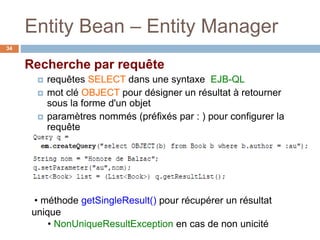 Entity Bean – Entity Manager
Recherche par requête
 requêtes SELECT dans une syntaxe EJB-QL
 mot clé OBJECT pour désigner un résultat à retourner
sous la forme d'un objet
 paramètres nommés (préfixés par : ) pour configurer la
requête
• méthode getSingleResult() pour récupérer un résultat
unique
• NonUniqueResultException en cas de non unicité
34
 