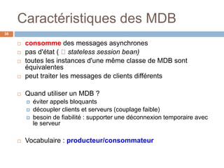 Caractéristiques des MDB
 consomme des messages asynchrones
 pas d'état ( stateless session bean)
 toutes les instances d'une même classe de MDB sont
équivalentes
 peut traiter les messages de clients différents
 Quand utiliser un MDB ?
 éviter appels bloquants
 découpler clients et serveurs (couplage faible)
 besoin de fiabilité : supporter une déconnexion temporaire avec
le serveur
 Vocabulaire : producteur/consommateur
38
 