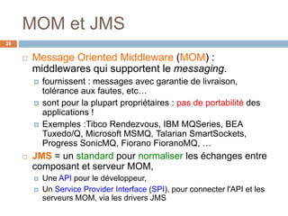 MOM et JMS
 Message Oriented Middleware (MOM) :
middlewares qui supportent le messaging.
 fournissent : messages avec garantie de livraison,
tolérance aux fautes, etc…
 sont pour la plupart propriétaires : pas de portabilité des
applications !
 Exemples :Tibco Rendezvous, IBM MQSeries, BEA
Tuxedo/Q, Microsoft MSMQ, Talarian SmartSockets,
Progress SonicMQ, Fiorano FioranoMQ, …
 JMS = un standard pour normaliser les échanges entre
composant et serveur MOM,
 Une API pour le développeur,
 Un Service Provider Interface (SPI), pour connecter l'API et les
serveurs MOM, via les drivers JMS
39
 