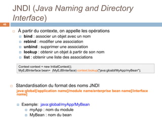 JNDI (Java Naming and Directory
Interface)
46
 À partir du contexte, on appelle les opérations
 bind : associer un objet avec un nom
 rebind : modifier une association
 unbind : supprimer une association
 lookup : obtenir un objet à partir de son nom
 list : obtenir une liste des associations
Context context = new InitialContext();
MyEJBInterface bean= (MyEJBInterface) context.lookup("java:gloabl/MyApp/myBean");
 Standardisation du format des noms JNDI
java:global[/application name]/module name/enterprise bean name[/interface
name]
 Exemple: java:global/myApp/MyBean
 myApp : nom du module
 MyBean : nom du bean
 