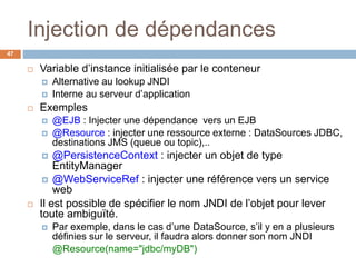 Injection de dépendances
 Variable d’instance initialisée par le conteneur
 Alternative au lookup JNDI
 Interne au serveur d’application
 Exemples
 @EJB : Injecter une dépendance vers un EJB
 @Resource : injecter une ressource externe : DataSources JDBC,
destinations JMS (queue ou topic),..
 @PersistenceContext : injecter un objet de type
EntityManager
 @WebServiceRef : injecter une référence vers un service
web
 Il est possible de spécifier le nom JNDI de l’objet pour lever
toute ambiguïté.
 Par exemple, dans le cas d’une DataSource, s’il y en a plusieurs
définies sur le serveur, il faudra alors donner son nom JNDI
@Resource(name="jdbc/myDB")
47
 