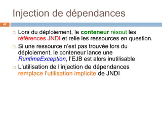Injection de dépendances
 Lors du déploiement, le conteneur résout les
références JNDI et relie les ressources en question.
 Si une ressource n’est pas trouvée lors du
déploiement, le conteneur lance une
RuntimeException, l’EJB est alors inutilisable
 L'utilisation de l'injection de dépendances
remplace l'utilisation implicite de JNDI
48
 