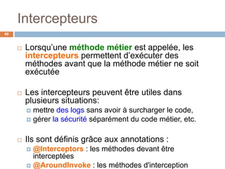 Intercepteurs
 Lorsqu’une méthode métier est appelée, les
intercepteurs permettent d’exécuter des
méthodes avant que la méthode métier ne soit
exécutée
 Les intercepteurs peuvent être utiles dans
plusieurs situations:
 mettre des logs sans avoir à surcharger le code,
 gérer la sécurité séparément du code métier, etc.
 Ils sont définis grâce aux annotations :
 @Interceptors : les méthodes devant être
interceptées
 @AroundInvoke : les méthodes d'interception
49
 