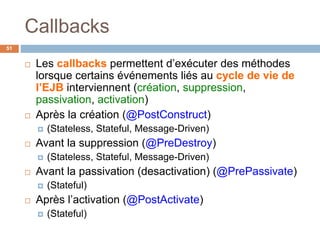 Callbacks
 Les callbacks permettent d’exécuter des méthodes
lorsque certains événements liés au cycle de vie de
l’EJB interviennent (création, suppression,
passivation, activation)
 Après la création (@PostConstruct)
 (Stateless, Stateful, Message-Driven)
 Avant la suppression (@PreDestroy)
 (Stateless, Stateful, Message-Driven)
 Avant la passivation (desactivation) (@PrePassivate)
 (Stateful)
 Après l’activation (@PostActivate)
 (Stateful)
51
 