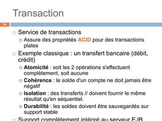 Transaction
56
 Service de transactions
 Assure des propriétés ACID pour des transactions
plates
 Exemple classique : un transfert bancaire (débit,
crédit)
 Atomicité : soit les 2 opérations s'effectuent
complètement, soit aucune
 Cohérence : le solde d'un compte ne doit jamais être
négatif
 Isolation : des transferts // doivent fournir le même
résultat qu'en séquentiel.
 Durabilité : les soldes doivent être sauvegardés sur
support stable
 