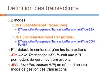 Définition des transactions
59
 2 modes
 BMT (Bean-Managed Transactions)
 @TransactionManagement(TransactionManagementType.BEA
N)
 CMT (Container-Managed Transactions)
 @TransactionManagement(TransactionManagementType.CON
TAINER)
 Par défaut, le conteneur gère les transactions
 JTA (Java Transaction API) fournit une API
permettant de gérer les transactions
 JPA (Java Persistance API) ne dépend pas du
mode de gestion des transactions
 