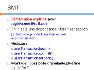 BMT
62
 Démarcation explicite avec
begin/commit/rollback
 On injecte une dépendance : UserTransaction
@Resource private UserTransaction
userTransaction;
 Méthodes
 userTransaction.begin()
 userTransaction.commit()
 userTransaction.rollback()
 Avantage : possibilité granularité plus fine
qu'en CMT
 