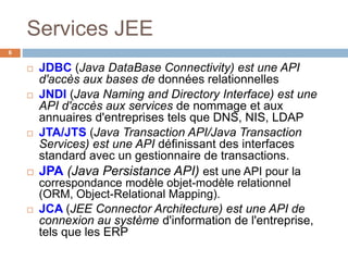 Services JEE
 JDBC (Java DataBase Connectivity) est une API
d'accès aux bases de données relationnelles
 JNDI (Java Naming and Directory Interface) est une
API d'accès aux services de nommage et aux
annuaires d'entreprises tels que DNS, NIS, LDAP
 JTA/JTS (Java Transaction API/Java Transaction
Services) est une API définissant des interfaces
standard avec un gestionnaire de transactions.
 JPA (Java Persistance API) est une API pour la
correspondance modèle objet-modèle relationnel
(ORM, Object-Relational Mapping).
 JCA (JEE Connector Architecture) est une API de
connexion au système d'information de l'entreprise,
tels que les ERP
6
 