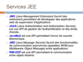 Services JEE
 JMX (Java Management Extension) fournit des
extensions permettant de développer des applications
web de supervision d'applications
 JAAS (Java Authentication and Authorization Service)
est une API de gestion de l'authentification et des droits
d'accès.
 JavaMail est une API permettant l'envoi de courrier
électronique.
 JMS (Java Message Service) fournit des fonctionnalités
de communication asynchrone (appelées MOM pour
Middleware Object Message) entre applications.
 RMI-IIOP est une API permettant la communication
entre objets distants
7
 