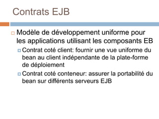 Contrats EJB
 Modèle de développement uniforme pour
les applications utilisant les composants EB
 Contrat coté client: fournir une vue uniforme du
bean au client indépendante de la plate-forme
de déploiement
 Contrat coté conteneur: assurer la portabilité du
bean sur différents serveurs EJB
 