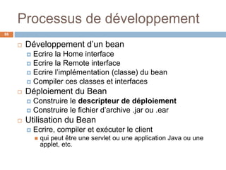 Processus de développement
 Développement d’un bean
 Ecrire la Home interface
 Ecrire la Remote interface
 Ecrire l’implémentation (classe) du bean
 Compiler ces classes et interfaces
 Déploiement du Bean
 Construire le descripteur de déploiement
 Construire le fichier d’archive .jar ou .ear
 Utilisation du Bean
 Ecrire, compiler et exécuter le client
 qui peut être une servlet ou une application Java ou une
applet, etc.
86
 