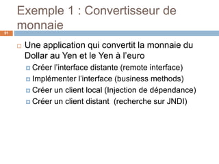 Exemple 1 : Convertisseur de
monnaie
 Une application qui convertit la monnaie du
Dollar au Yen et le Yen à l’euro
 Créer l’interface distante (remote interface)
 Implémenter l’interface (business methods)
 Créer un client local (Injection de dépendance)
 Créer un client distant (recherche sur JNDI)
91
 