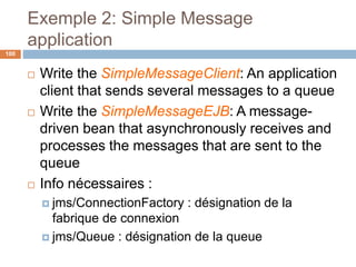 Exemple 2: Simple Message
application
 Write the SimpleMessageClient: An application
client that sends several messages to a queue
 Write the SimpleMessageEJB: A message-
driven bean that asynchronously receives and
processes the messages that are sent to the
queue
 Info nécessaires :
 jms/ConnectionFactory : désignation de la
fabrique de connexion
 jms/Queue : désignation de la queue
100
 