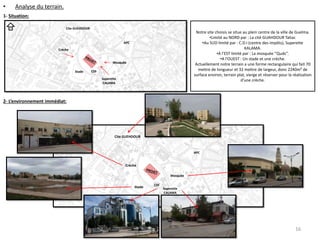 • Analyse du terrain.
1- Situation:
2- L’environnement immédiat:
APC
Superette
CALAMA
CDI
Mosquée
Stade
Crèche
Cite GUEHDOUR
N
Notre site choisis se situe au plein centre de la ville de Guelma.
•Limité au NORD par : La cité GUAHDOUR Tahar.
•Au SUD limité par : C.D.I (centre des impôts), Superette
KALAMA.
•A l’EST limité par : La mosquée ‘’Quds’’.
•A l’OUEST : Un stade et une crèche.
Actuellement notre terrain a une forme rectangulaire qui fait 70
mettre de longueur et 32 mettre de largeur, donc 2240m² de
surface environ, terrain plat, vierge et réserver pour la réalisation
d’une crèche.
Cite GUEHDOUR
Crèche
Stade
CDI
Superette
CALAMA
Mosquée
APC
16
 