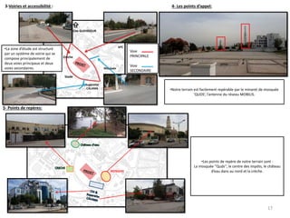 3-Voiries et accessibilité : 4- Les points d’appel:
5- Points de repères:
Superette
CALAMA
Cite GUEHDOUR
Crèche
Stade
CDI
APC
Mosquée
Voie
PRINCIPALE
Voie
SECONDAIRE
•La zone d’étude est structuré
par un système de voirie qui se
compose principalement de
deux voies principaux et deux
voies secondaires.
N
•Notre terrain est facilement repérable par le minaret de mosquée
‘QUDS’, l’antenne du réseau MOBILIS.
MOSQUEE
•Les points de repère de notre terrain sont :
La mosquée ‘’Quds’’, le centre des impôts, le château
d’eau dans au nord et la crèche.
17
 