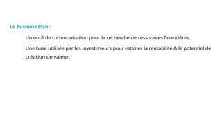 Conclusion
Le Business Plan :
Un outil de communication pour la recherche de ressources financières.
Une base utilisée par les investisseurs pour estimer la rentabilité & le potentiel de
création de valeur.
 