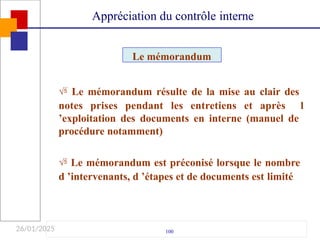 26/01/2025
Le mémorandum
100
 Le mémorandum résulte de la mise au clair des
notes prises pendant les entretiens et après l
’exploitation des documents en interne (manuel de
procédure notamment)
 Le mémorandum est préconisé lorsque le nombre
d ’intervenants, d ’étapes et de documents est limité
Appréciation du contrôle interne
 