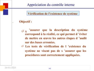 26/01/2025

102
Objectif :
 S
’assurer que la description du système
correspond à la réalité, ce qui permet d ’éviter
de mettre en œuvre les autres étapes d ’audit
sur des bases erronées.
 Les tests de vérification de l ’existence du
système ne visent pas de s ’assurer que les
procédures sont correctement appliquées.
Vérification de l’existence de système
Appréciation du contrôle interne
 